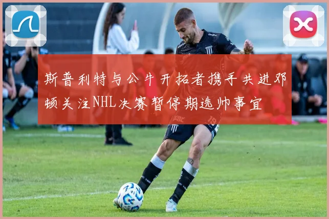 斯普利特与公牛开拓者携手共进邓顿关注NHL决赛暂停期选帅事宜