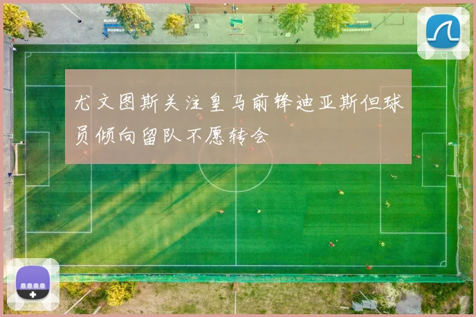 尤文图斯关注皇马前锋迪亚斯但球员倾向留队不愿转会