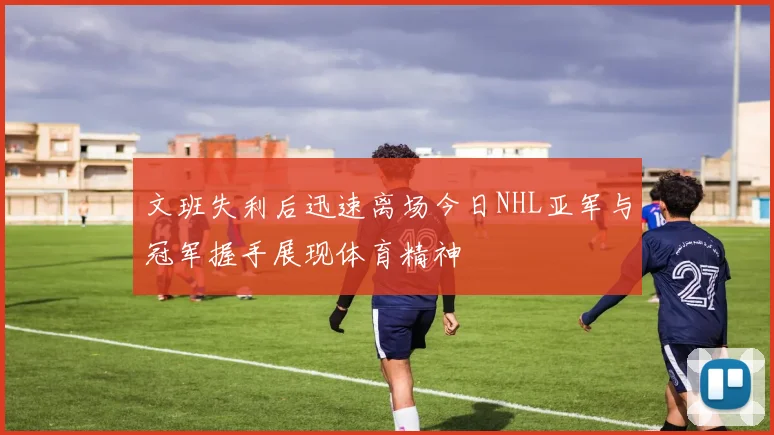 文班失利后迅速离场今日NHL亚军与冠军握手展现体育精神