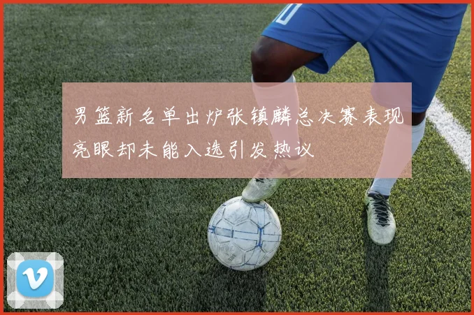 男篮新名单出炉张镇麟总决赛表现亮眼却未能入选引发热议