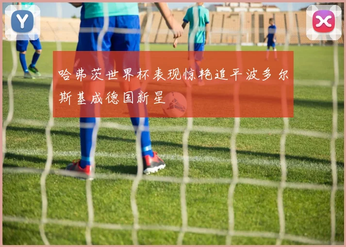 哈弗茨世界杯表现惊艳追平波多尔斯基成德国新星