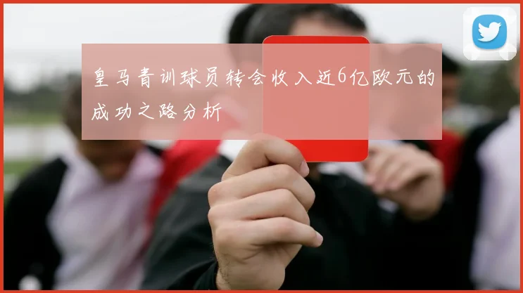 皇马青训球员转会收入近6亿欧元的成功之路分析