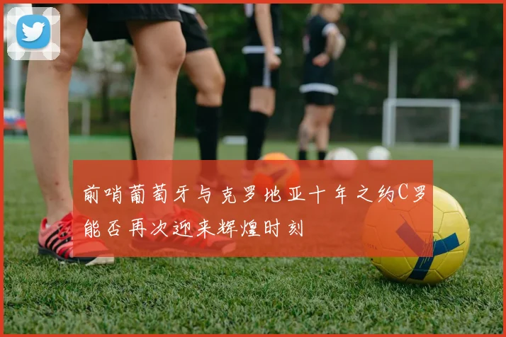 前哨葡萄牙与克罗地亚十年之约C罗能否再次迎来辉煌时刻