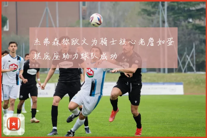 杰弗森称欧文为骑士核心老詹如蛋糕底座助力球队成功