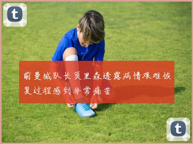 前曼城队长莫里森透露病情艰难恢复过程感到非常痛苦