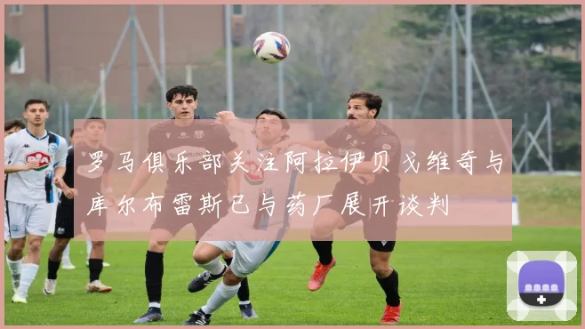 罗马俱乐部关注阿拉伊贝戈维奇与库尔布雷斯已与药厂展开谈判