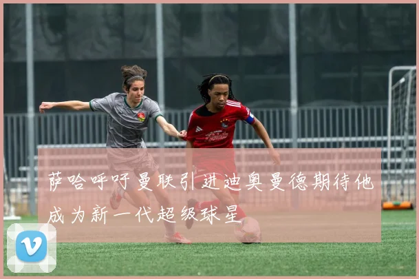 萨哈呼吁曼联引进迪奥曼德期待他成为新一代超级球星