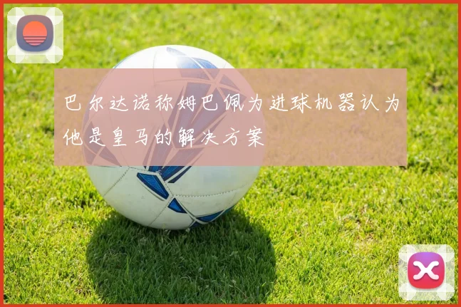 巴尔达诺称姆巴佩为进球机器认为他是皇马的解决方案