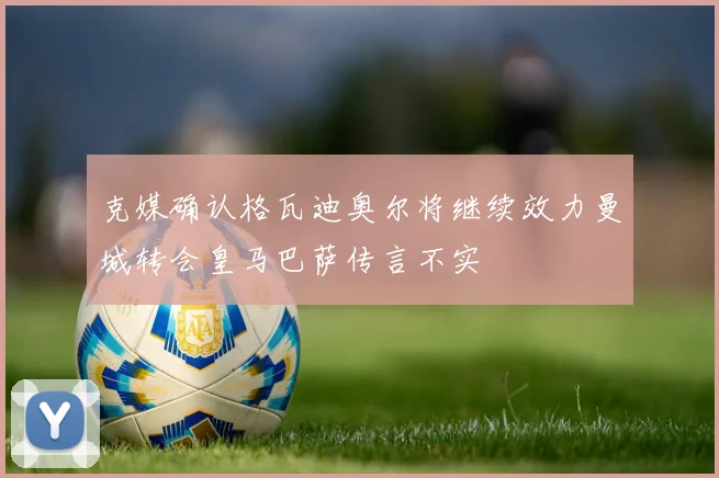 克媒确认格瓦迪奥尔将继续效力曼城转会皇马巴萨传言不实