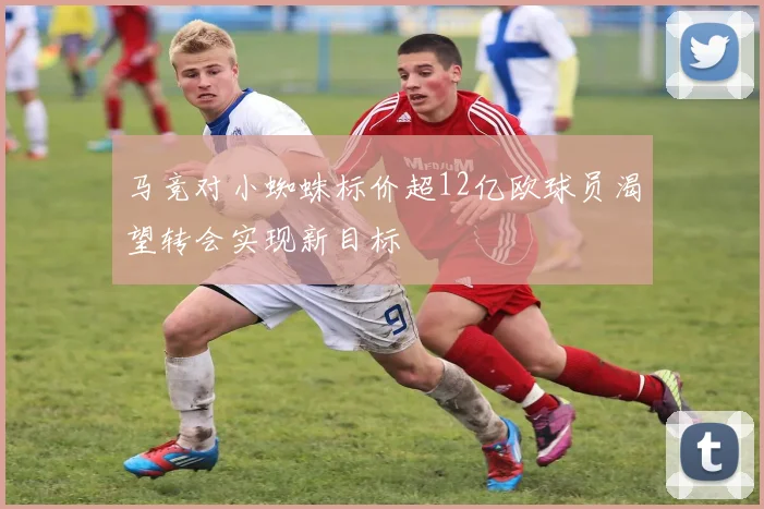 马竞对小蜘蛛标价超12亿欧球员渴望转会实现新目标