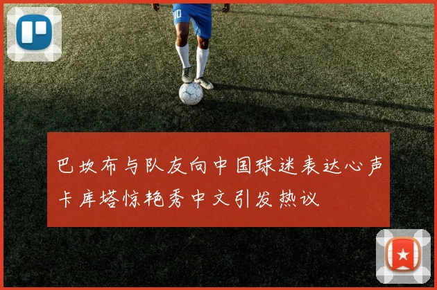 巴坎布与队友向中国球迷表达心声卡库塔惊艳秀中文引发热议